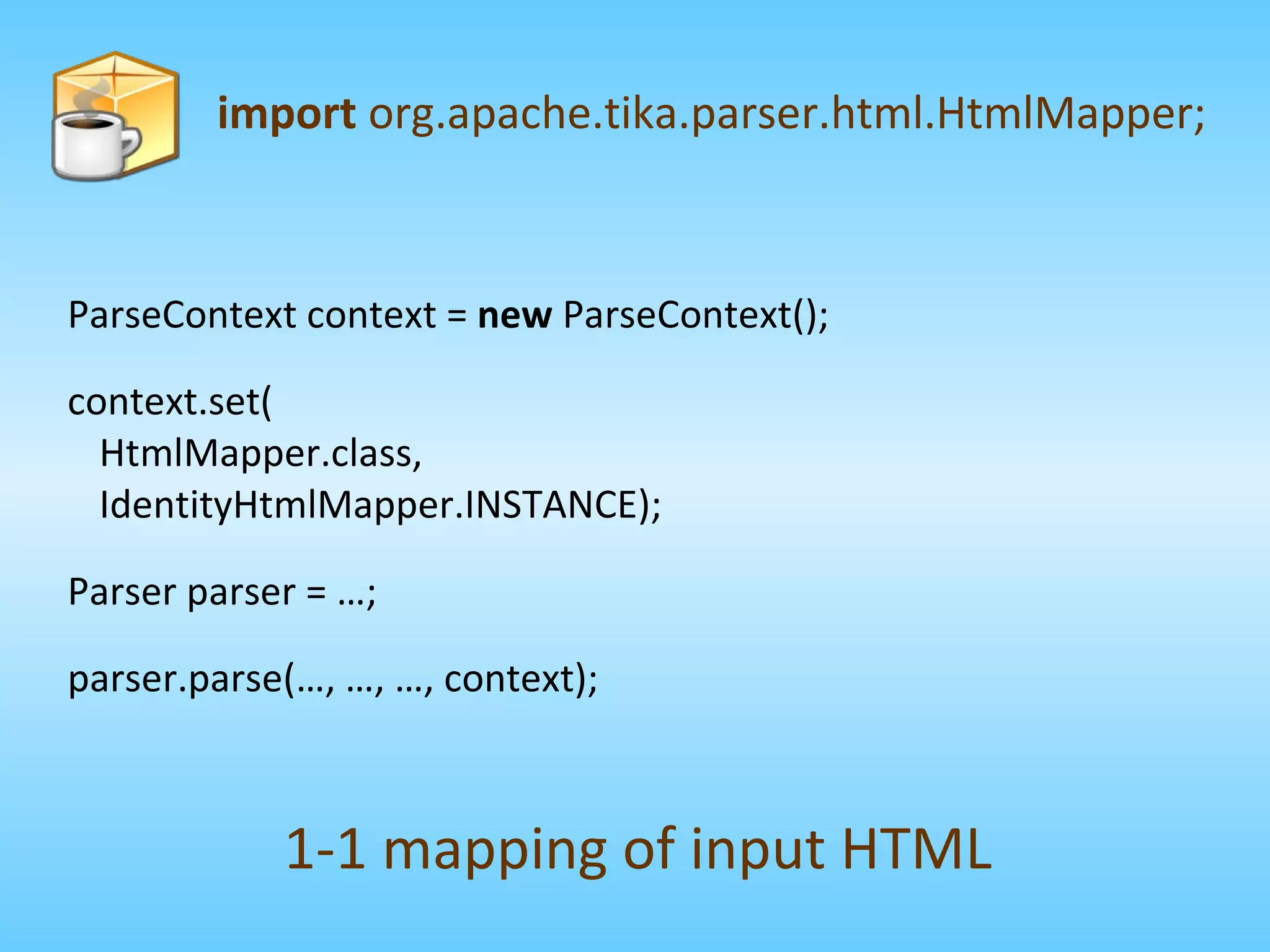 ParseContext context =  new  ParseContext(); context.set( HtmlMapper.class, IdentityHtmlMapper.INSTANCE); Parser parser = …; parser.parse(…, …, …, context); import  org.apache.tika.parser.html.HtmlMapper; 1-1 mapping of input HTML 