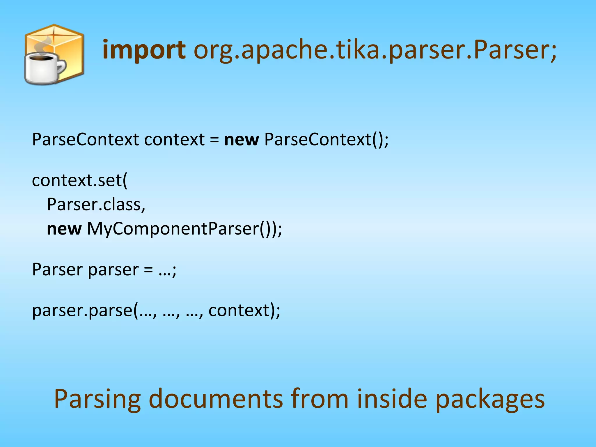 ParseContext context =  new  ParseContext(); context.set( Parser.class, new  MyComponentParser()); Parser parser = …; parser.parse(…, …, …, context); import  org.apache.tika.parser.Parser; Parsing documents from inside packages 
