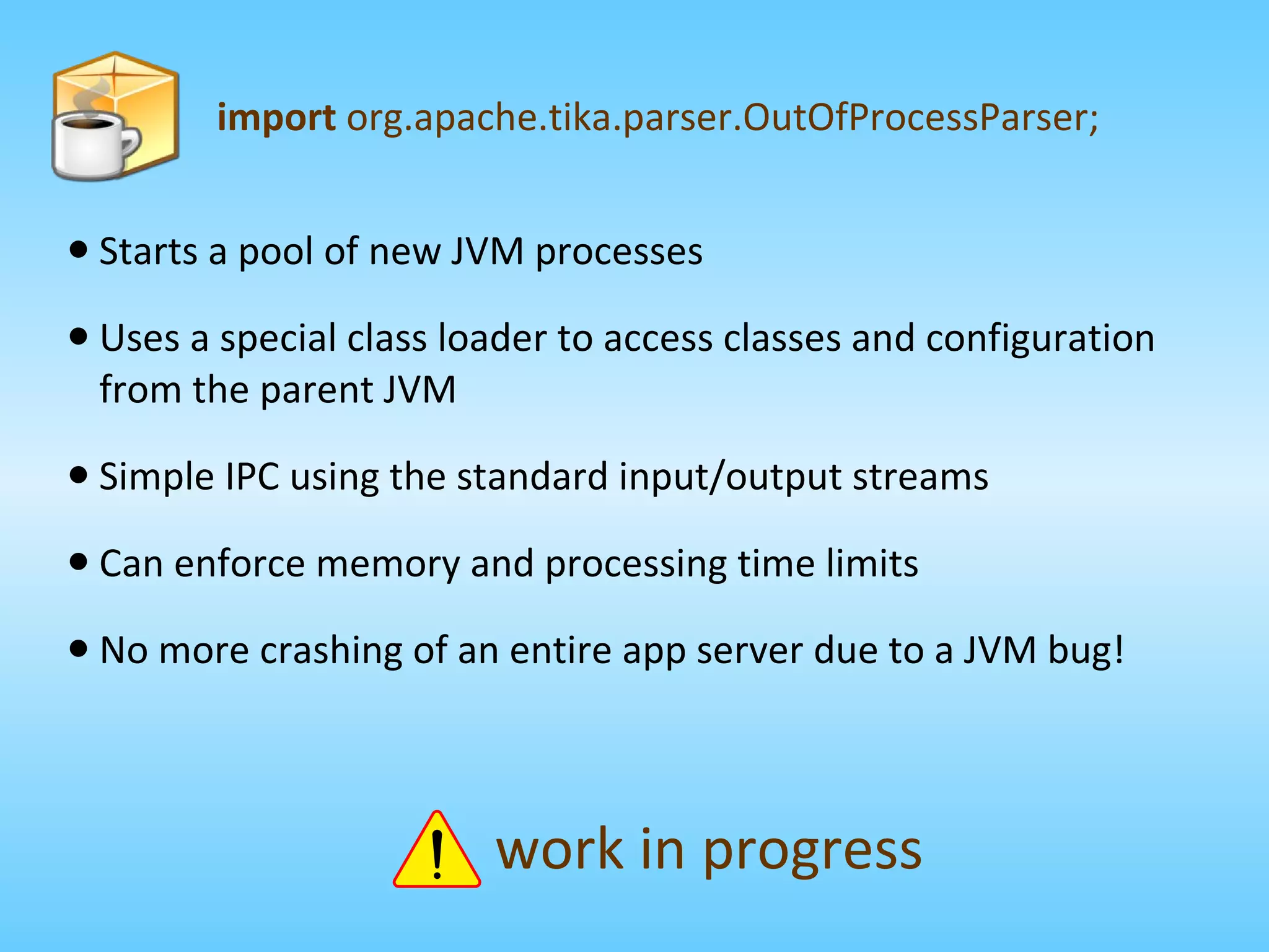import  org.apache.tika.parser.OutOfProcessParser; Starts a pool of new JVM processes Uses a special class loader to access classes and configuration from the parent JVM Simple IPC using the standard input/output streams Can enforce memory and processing time limits No more crashing of an entire app server due to a JVM bug! work in progress 