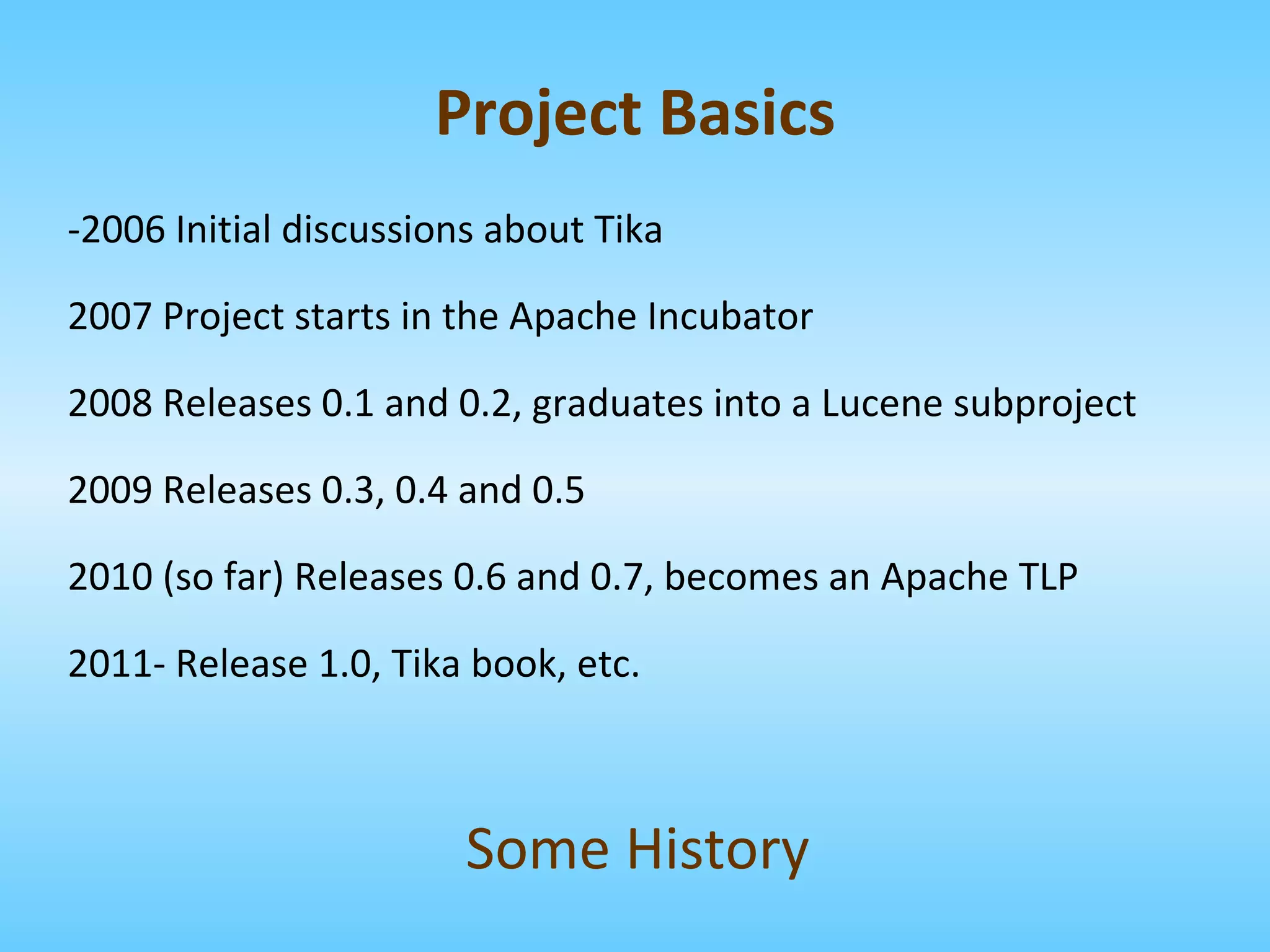 -2006 Initial discussions about Tika 2007 Project starts in the Apache Incubator 2008 Releases 0.1 and 0.2, graduates into a Lucene subproject 2009 Releases 0.3, 0.4 and 0.5 2010 (so far) Releases 0.6 and 0.7, becomes an Apache TLP 2011- Release 1.0, Tika book, etc. Some History Project Basics 