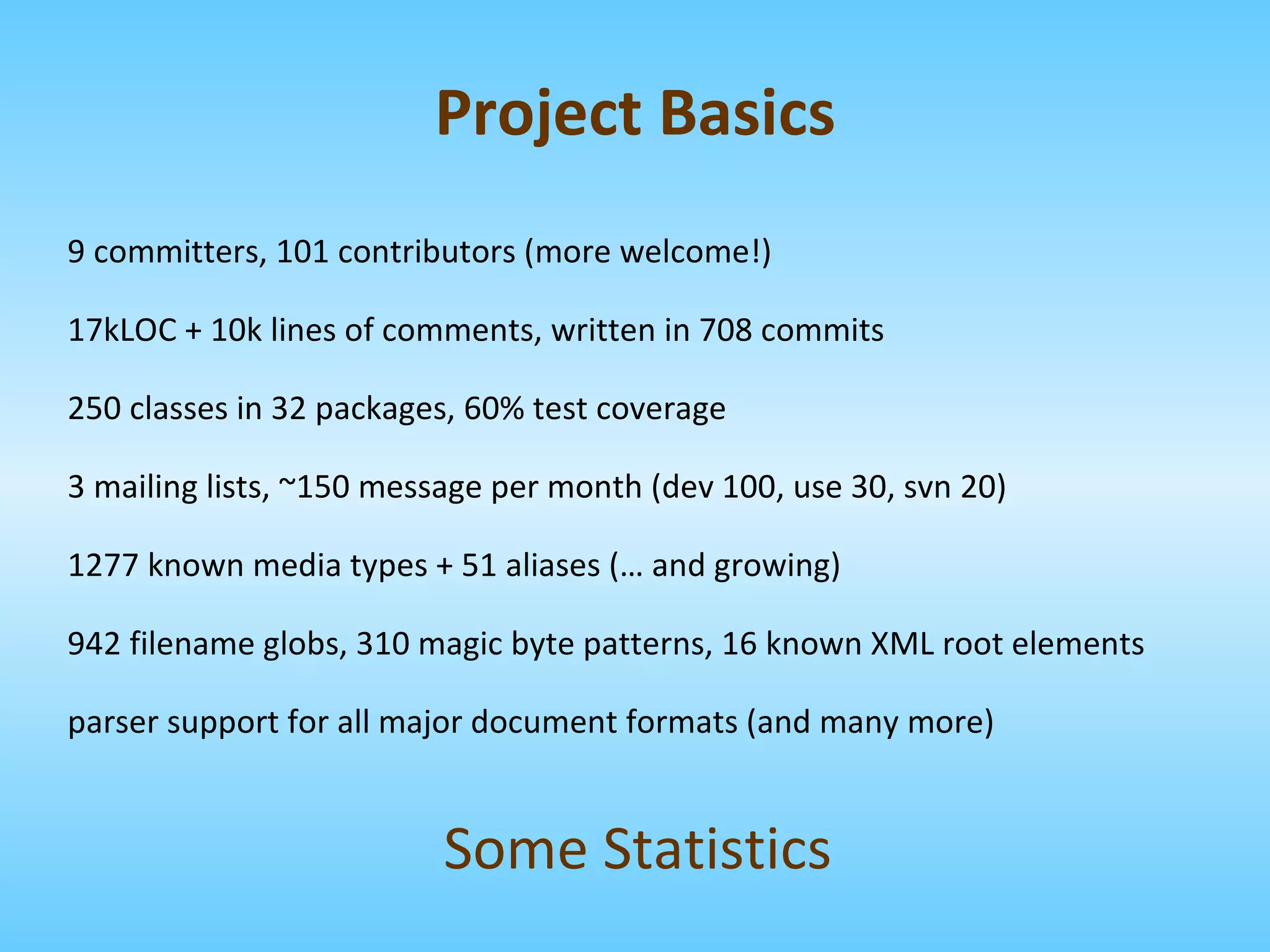 9 committers, 101 contributors (more welcome!) 17kLOC + 10k lines of comments, written in 708 commits 250 classes in 32 packages, 60% test coverage 3 mailing lists, ~150 message per month (dev 100, use 30, svn 20) 1277 known media types + 51 aliases (… and growing) 942 filename globs, 310 magic byte patterns, 16 known XML root elements parser support for all major document formats (and many more) Some Statistics Project Basics 