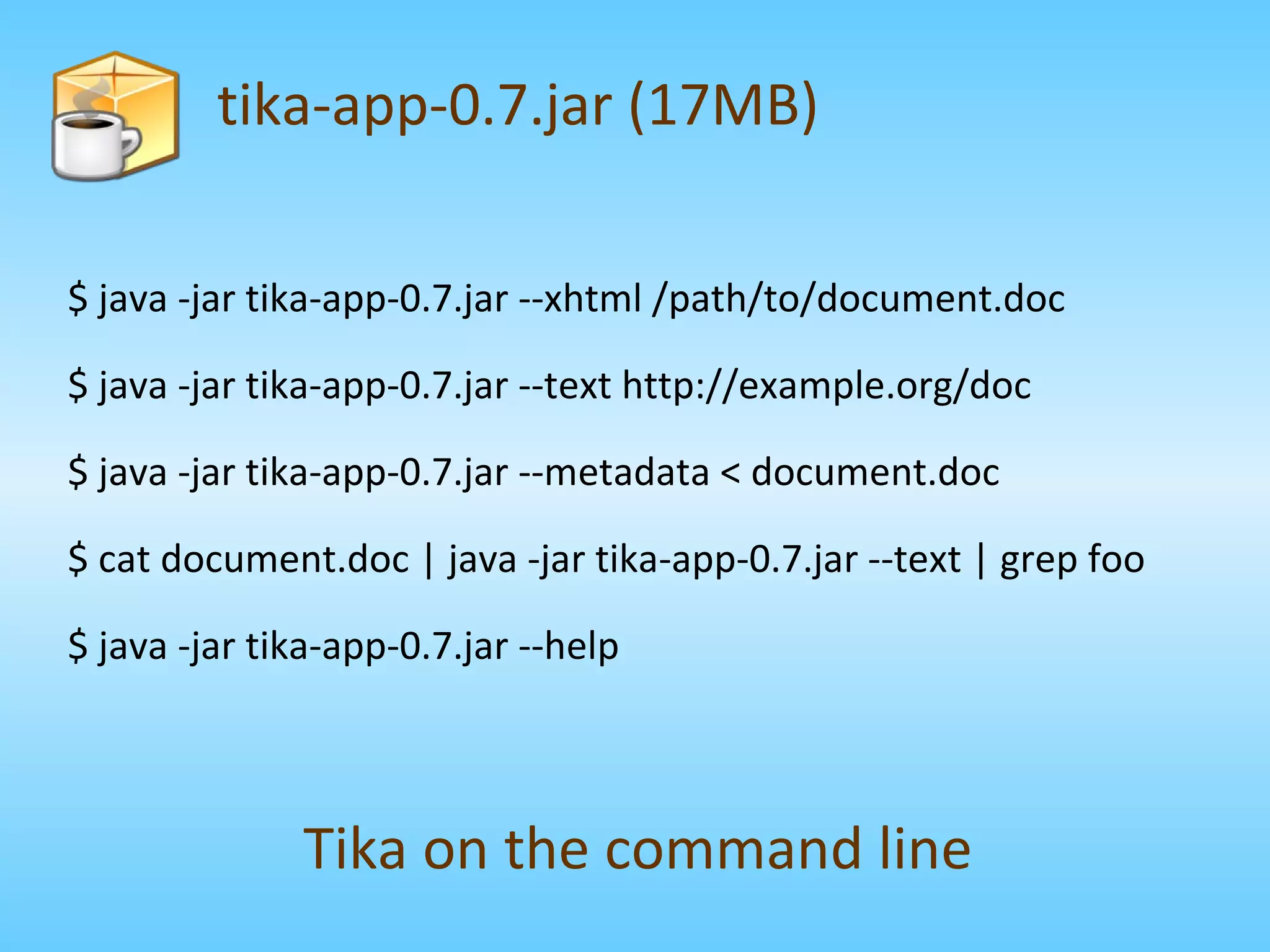 $ java -jar tika-app-0.7.jar --xhtml /path/to/document.doc $ java -jar tika-app-0.7.jar --text http://example.org/doc $ java -jar tika-app-0.7.jar --metadata < document.doc $ cat document.doc | java -jar tika-app-0.7.jar --text | grep foo $ java -jar tika-app-0.7.jar --help tika-app-0.7.jar (17MB) Tika on the command line 