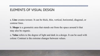 ELEMENTS OF VISUAL DESIGN
a. Line creates texture. It can be thick, thin, vertical, horizontal, diagonal, or
contour lines.
b. Shape is a geometric area that stands out from the space around it that
may also be organic.
c. Value refers to the degree of light and dark in a design. It can be used with
colour. Contrast is the extreme changes between values.
 