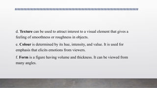 d. Texture can be used to attract interest to a visual element that gives a
feeling of smoothness or roughness in objects.
e. Colour is determined by its hue, intensity, and value. It is used for
emphasis that elicits emotions from viewers.
f. Form is a figure having volume and thickness. It can be viewed from
many angles.
 