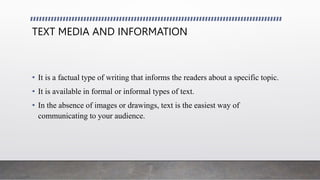 TEXT MEDIA AND INFORMATION
• It is a factual type of writing that informs the readers about a specific topic.
• It is available in formal or informal types of text.
• In the absence of images or drawings, text is the easiest way of
communicating to your audience.
 