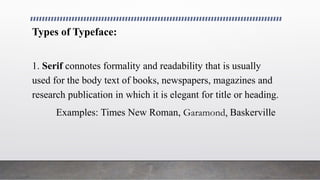 Types of Typeface:
1. Serif connotes formality and readability that is usually
used for the body text of books, newspapers, magazines and
research publication in which it is elegant for title or heading.
Examples: Times New Roman, Garamond, Baskerville
 