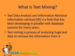 What is Text Mining?Text Data Analysis and Information Retrieval Information retrieval (IR) is a field that has been developing in parallel with database systems for many years.Text mining is process of analyzing huge text data to retrieve the information from it.