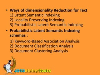 Ways of dimensionality Reduction for Text1)Latent Semantic Indexing2) Locality Preserving Indexing3) Probabilistic Latent Semantic IndexingProbabilistic Latent Semantic Indexing schemas :1) Keyword-Based Association Analysis2) Document Classification Analysis3) Document Clustering Analysis