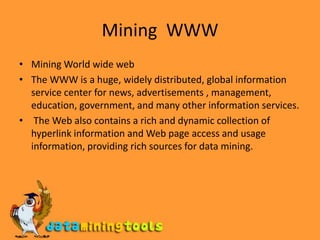 Mining  WWWMining World wide webThe WWW is a huge, widely distributed, global information service center for news, advertisements , management, education, government, and many other information services. The Web also contains a rich and dynamic collection of hyperlink information and Web page access and usage information, providing rich sources for data mining.
