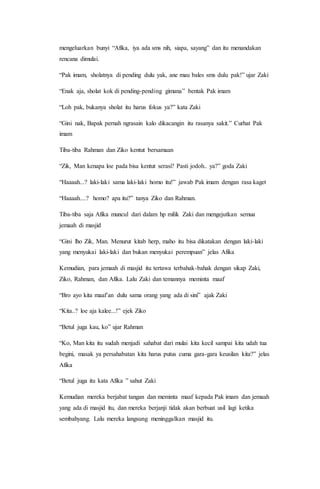 mengeluarkan bunyi “Afika, iya ada sms nih, siapa, sayang” dan itu menandakan
rencana dimulai.
“Pak imam, sholatnya di pending dulu yak, ane mau bales sms dulu pak!” ujar Zaki
“Enak aja, sholat kok di pending-pending gimana” bentak Pak imam
“Loh pak, bukanya sholat itu harus fokus ya?” kata Zaki
“Gini nak, Bapak pernah ngrasain kalo dikacangin itu rasanya sakit.” Curhat Pak
imam
Tiba-tiba Rahman dan Ziko kentut bersamaan
“Zik, Man kenapa loe pada bisa kentut serasi? Pasti jodoh.. ya?” goda Zaki
“Haaaah...? laki-laki sama laki-laki homo itu!” jawab Pak imam dengan rasa kaget
“Haaaah....? homo? apa itu?” tanya Ziko dan Rahman.
Tiba-tiba saja Afika muncul dari dalam hp milik Zaki dan mengejutkan semua
jemaah di masjid
“Gini lho Zik, Man. Menurut kitab herp, maho itu bisa dikatakan dengan laki-laki
yang menyukai laki-laki dan bukan menyukai perempuan” jelas Afika
Kemudian, para jemaah di masjid itu tertawa terbahak-bahak dengan sikap Zaki,
Ziko, Rahman, dan Afika. Lalu Zaki dan temannya meminta maaf
“Bro ayo kita maaf’an dulu sama orang yang ada di sini” ajak Zaki
“Kita..? loe aja kalee...!” ejek Ziko
“Betul juga kau, ko” ujar Rahman
“Ko, Man kita itu sudah menjadi sahabat dari mulai kita kecil sampai kita udah tua
begini, masak ya persahabatan kita harus putus cuma gara-gara keusilan kita?” jelas
Afika
“Betul juga itu kata Afika ” sahut Zaki
Kemudian mereka berjabat tangan dan meminta maaf kepada Pak imam dan jemaah
yang ada di masjid itu, dan mereka berjanji tidak akan berbuat usil lagi ketika
sembahyang. Lalu mereka langsung meninggalkan masjid itu.
 