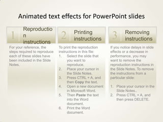 Animated text effects for PowerPoint slides

1

Reproductio
n
instructions

For your reference, the
steps required to reproduce
each of these slides have
been included in the Slide
Notes.

2

Printing
instructions

To print the reproduction
instructions in this file:
1. Select the slide that
you want to
reproduce.
2. Place your cursor in
the Slide Notes.
3. Press CTRL + A, and
then Copy the text.
4. Open a new document
in Microsoft Word.
5. Then Paste the text
into the Word
document.
6. Print the Word
document.

3

Removing
instructions

If you notice delays in slide
effects or a decrease in
performance, you may
want to remove the
reproduction instructions in
the Slide Notes. To remove
the instructions from a
particular slide:
1. Place your cursor in the
Slide Notes..
2. Press CTRL + A, and
then press DELETE.

 