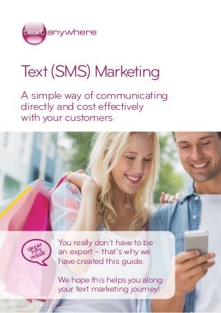 Text(SMS)Marketing
A simple way of communicating
directly and cost effectively
with your customers
You really don’t have to be
an expert – that’s why we
have created this guide.
We hope this helps you along
your text marketing journey!
GREAT
TIPS
INSIDE
 