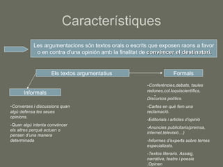 Característiques Les argumentacions són textos orals o escrits que exposen raons a favor o en contra d’una opinión amb la finalitat de  convéncer el destinatari. Els textos argumentatius  Informals Formals - Converses i discussions quan algú defensa les seues opinions. -Quan algú intenta convéncer els altres perquè actuen o pensen d’una manera determinada - - Conferències,debats, taules redones,col.loquiscientífics, Discursos polítics. -Cartes en què fem una reclamació. -Editorials i articles d’opinió -Anuncies publicitaris(premsa, internet,televisió…) -Informes d’experts sobre temes especializats. -Textos literaris. Assaig, narrativa, teatre i poesia .Opinen sobre un tema 