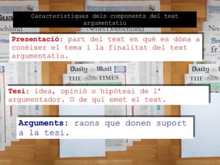Característiques dels components del text argumentatiu Presentació : part del text en què es dóna a conèixer el tema i la finalitat del text  argumentatiu. Tesi : idea, opinió o hipòtesi de l’ argumentador. O de qui emet el text. Arguments : raons que donen suport a la tesi. 