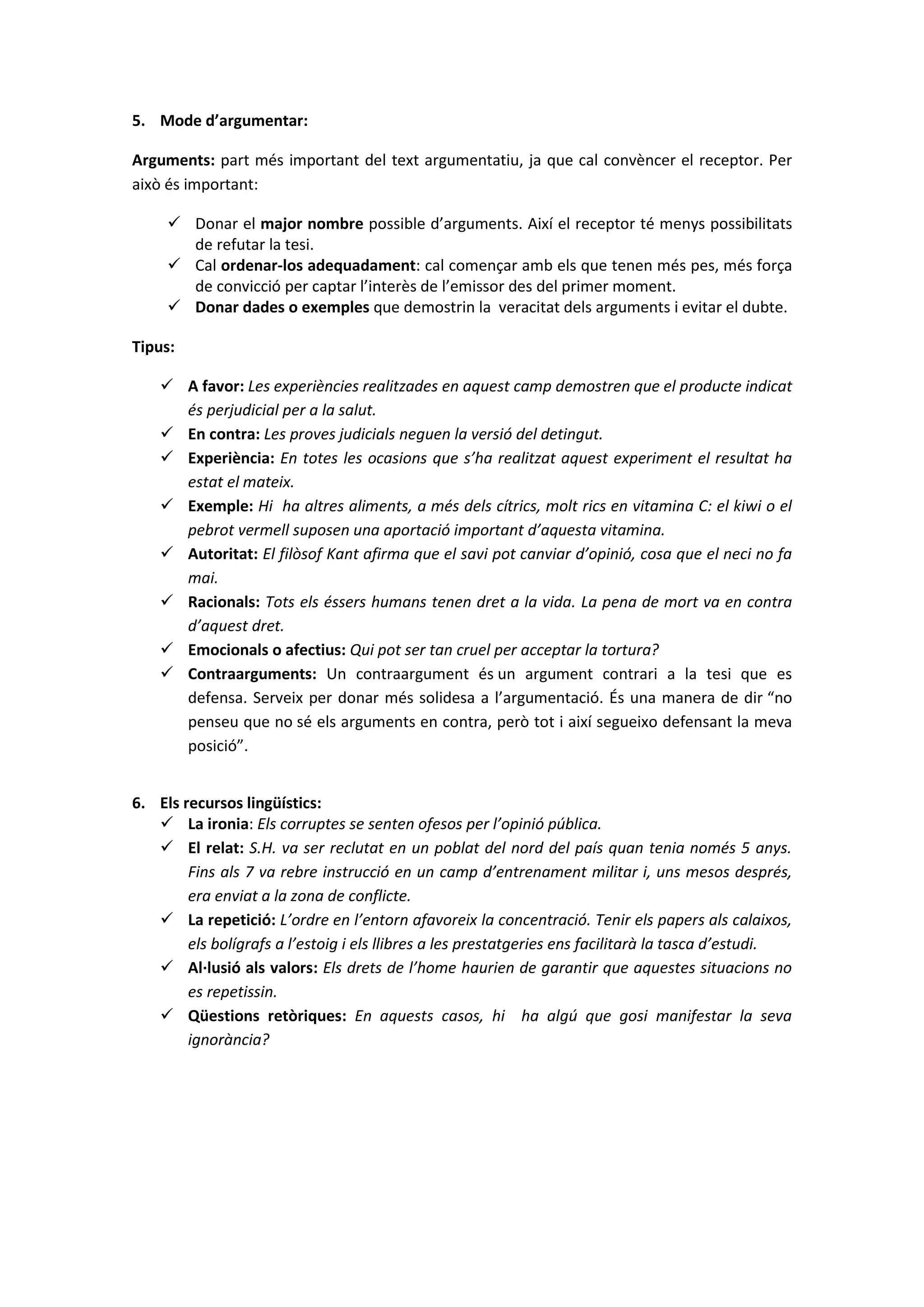 5. Mode d’argumentar:
Arguments: part més important del text argumentatiu, ja que cal convèncer el receptor. Per
això és important:
 Donar el major nombre possible d’arguments. Així el receptor té menys possibilitats
de refutar la tesi.
 Cal ordenar-los adequadament: cal començar amb els que tenen més pes, més força
de convicció per captar l’interès de l’emissor des del primer moment.
 Donar dades o exemples que demostrin la veracitat dels arguments i evitar el dubte.
Tipus:
 A favor: Les experiències realitzades en aquest camp demostren que el producte indicat
és perjudicial per a la salut.
 En contra: Les proves judicials neguen la versió del detingut.
 Experiència: En totes les ocasions que s’ha realitzat aquest experiment el resultat ha
estat el mateix.
 Exemple: Hi ha altres aliments, a més dels cítrics, molt rics en vitamina C: el kiwi o el
pebrot vermell suposen una aportació important d’aquesta vitamina.
 Autoritat: El filòsof Kant afirma que el savi pot canviar d’opinió, cosa que el neci no fa
mai.
 Racionals: Tots els éssers humans tenen dret a la vida. La pena de mort va en contra
d’aquest dret.
 Emocionals o afectius: Qui pot ser tan cruel per acceptar la tortura?
 Contraarguments: Un contraargument és un argument contrari a la tesi que es
defensa. Serveix per donar més solidesa a l’argumentació. És una manera de dir “no
penseu que no sé els arguments en contra, però tot i així segueixo defensant la meva
posició”.
6. Els recursos lingüístics:
 La ironia: Els corruptes se senten ofesos per l’opinió pública.
 El relat: S.H. va ser reclutat en un poblat del nord del país quan tenia només 5 anys.
Fins als 7 va rebre instrucció en un camp d’entrenament militar i, uns mesos després,
era enviat a la zona de conflicte.
 La repetició: L’ordre en l’entorn afavoreix la concentració. Tenir els papers als calaixos,
els bolígrafs a l’estoig i els llibres a les prestatgeries ens facilitarà la tasca d’estudi.
 Al·lusió als valors: Els drets de l’home haurien de garantir que aquestes situacions no
es repetissin.
 Qüestions retòriques: En aquests casos, hi ha algú que gosi manifestar la seva
ignorància?
 
