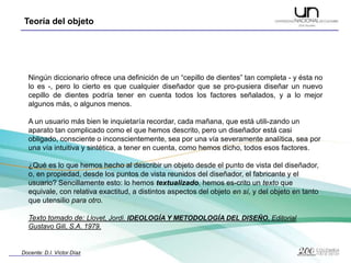 Ningún diccionario ofrece una definición de un “cepillo de dientes” tan completa - y ésta no lo es -, pero lo cierto es que cualquier diseñador que se pro­pusiera diseñar un nuevo cepillo de dientes podría tener en cuenta todos los factores señalados, y a lo mejor algunos más, o algunos menos.A un usuario más bien le inquietaría recordar, cada mañana, que está utili­zando un aparato tan complicado como el que hemos descrito, pero un diseñador está casi obligado, consciente o inconscientemente, sea por una vía severamente analítica, sea por una vía intuitiva y sintética, a tener en cuenta, como hemos dicho, todos esos factores.¿Qué es lo que hemos hecho al describir un objeto desde el punto de vista del diseñador, o, en propiedad, desde los puntos de vista reunidos del diseñador, el fabricante y el usuario? Sencillamente esto: lo hemos textualizado, hemos es­crito un texto que equivale, con relativa exactitud, a distintos aspectos del objeto en sí, y del objeto en tanto que utensilio para otro.Texto tomado de: Llovet, Jordi. IDEOLOGÍA Y METODOLOGÍA DEL DISEÑO. Editorial Gustavo Gili, S.A. 1979.