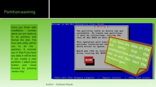 Once you finish with installation number game you are ready to to do partition and format the disk. The linux disk utility will let you to do the  partition. It reminds you 1 st  that if you have any data it will be lost if you create a new partition. I select [yes] button and move forward by pressing <enter> key. Author :- Subhasis Nayak. 