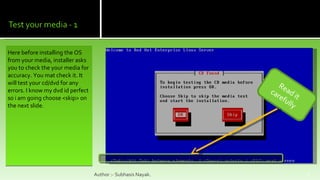 Here before installing the OS from your media, installer asks you to check the your media for accuracy. You mat check it. It will test your cd/dvd for any errors. I know my dvd id perfect so i am going choose <skip> on the next slide. Author :- Subhasis Nayak. Read it carefully  
