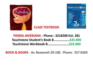 CLASS TEXTBOOK

     TIENDA JAVERIANA - Phone : 3218200 Ext. 281
    Touchstone Student’s Book B.................$45.000
    Touchstone Workbook B.......................$32.000

BOOK & BOOKS - Av. Roseevelt 29-100. Phone: 557 6350
 