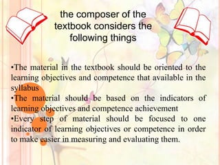 the composer of the
            textbook considers the
                following things

•The material in the textbook should be oriented to the
learning objectives and competence that available in the
syllabus
•The material should be based on the indicators of
learning objectives and competence achievement
•Every step of material should be focused to one
indicator of learning objectives or competence in order
to make easier in measuring and evaluating them.
 
