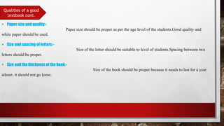 Qualities of a good
textbook cont.
 Paper size and quality:-
Paper size should be proper as per the age level of the students.Good quality and
white paper should be used.
 Size and spacing of letters:-
Size of the letter should be suitable to level of students.Spacing between two
letters should be proper.
 Size and the thickness of the book:-
Size of the book should be proper because it needs to last for a year
atleast .it should not go loose.
 