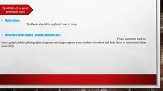 Qualities of a good
textbook cont
 Updatation:-
Textbook should be updated time to time.
 Structure of the tables , graphs, pictures etc.:-
Visual elements such as
charts,graphs,tables,photographs,diagrams and maps capture your students attention and help them to understand ideas
more fully.
 