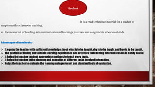 Handbook
It is a ready reference material for a teacher to
supplement his classroom teaching.
 It contains list of teaching aids,summarization of learnings,exercises and assignments of various kinds.
Advantages of handbooks:-
 It equips the teacher with sufficient knowledge about what is to be taught,why is to be taught and how is to be taught.
 The problem of finding out suitable learning experiences and activities for teaching different lessons is easily solved.
 It helps the teacher to adopt appropriate methods to teach every topic.
 It helps the teacher in the planning and execution of different tasks involved in teaching.
 Helps the teacher to evaluate the learning using relevant and standard tools of evaluation.
 