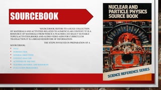 SOURCEBOOK
‘SOURCEBOOK REFERS TO A HUGE COLLECTION
OF MATERIALS AND ACTIVITIES RELATED TO A PARTICULAR CONTENT.’IT IS A
RESOURCE OF MATERIALS FROM WHICH A TEACHER CAN SELECT SUITABLE
TOPICS,ACTIVITIES,BOOKS AND AUDIO-VIDEO AIDS FOR CURRICULUM
TRANSACTION.IT IS A BROAD RESERVOIR OF INFORMATION.
THE STEPS INVOLVED IN PREPARATION OF A
SOURCEBOOK:
• TITLE
• INTRODUCTION
• GENERAL OBJECTIVES
• CONTENT ANALYSIS
• ACTIVITIES OF THE UNIT
• TEACHING MATERIAL AND RESOURCES
• EVALUATION PROCEDURES
 