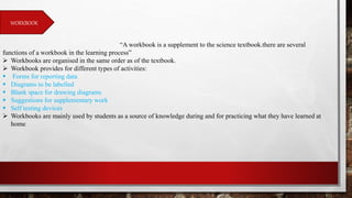 WORKBOOK
“A workbook is a supplement to the science textbook.there are several
functions of a workbook in the learning process”
 Workbooks are organised in the same order as of the textbook.
 Workbook provides for different types of activities:
 Forms for reporting data
 Diagrams to be labelled
 Blank space for drawing diagrams
 Suggestions for supplementary work
 Self testing devices
 Workbooks are mainly used by students as a source of knowledge during and for practicing what they have learned at
home.
 