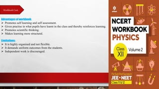 Workbook Cont.
Advantages of workbook:
 Promotes self learning and self assessment.
 Gives practise in what pupils have learnt in the class and thereby reinforces learning.
 Promotes scientific thinking.
 Makes learning more structural.
Limitations:
 It is highly organised and not flexible.
 It demands uniform outcomes from the students.
 Independent work is discouraged.
 