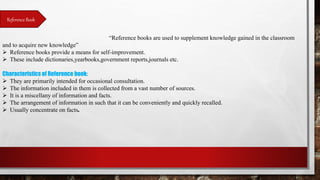 Reference Book
“Reference books are used to supplement knowledge gained in the classroom
and to acquire new knowledge”
 Reference books provide a means for self-improvement.
 These include dictionaries,yearbooks,government reports,journals etc.
Characteristics of Reference book:
 They are primarily intended for occasional consultation.
 The information included in them is collected from a vast number of sources.
 It is a miscellany of information and facts.
 The arrangement of information in such that it can be conveniently and quickly recalled.
 Usually concentrate on facts.
 