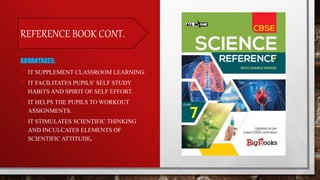 REFERENCE BOOK CONT.
ADVANTAGES:
• IT SUPPLEMENT CLASSROOM LEARNING.
• IT FACILITATES PUPILS’ SELF STUDY
HABITS AND SPIRIT OF SELF EFFORT.
• IT HELPS THE PUPILS TO WORKOUT
ASSIGNMENTS.
• IT STIMULATES SCIENTIFIC THINKING
AND INCULCATES ELEMENTS OF
SCIENTIFIC ATTITUDE.
 