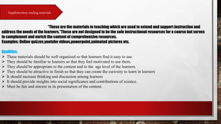 Supplementary reading materials
“These are the materials in teaching which are used to extend and support instruction and
address the needs of the learners.”These are not designed to be the sole instructional resources for a course but serves
to complement and enrich the content of comprehensive resources.
Examples: Online quizzes,youtube videos,powerpoint,animated pictures etc.
Qualities:
 These materials should be well organized so that learners find it easy to use.
 They should be familiar to learners so that they feel motivated to use them.
 They should be appropriate to the content and to the age level of the learners.
 They should be attractive in finish so that they can create the curiosity to learn in learners
 It should increase thinking and discussion among learners
 It should provide insights into social significance and contributions of science.
 Must be fair and sincere in its presentation of the content.
 
