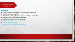 Supplementary reading
materials Cont.
Importance:
 It plays vital role in the totality of development in learners.
 It encourages meta cognition
 It inculcate self study habits and promotes independent reading
 It helps to fill the gaps in the coursebook.
 It helps the learners when the textbook:
 Provide insufficient or ineffective examples.
 Provide too few examples
 Is too simple or complex for the students
 