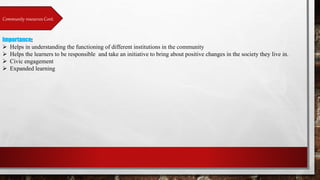Community resources Cont.
Importance:
 Helps in understanding the functioning of different institutions in the community
 Helps the learners to be responsible and take an initiative to bring about positive changes in the society they live in.
 Civic engagement
 Expanded learning
 