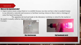 Improvised aids
What are the improvised aids?
 Improvisation means using whatever is available because one does not have what is needed.It means
to use alternative materials and resources to facilitate learning whenever there is lack or shortage of
some first hand learning aids.
The apparatus devised and made in the laboratory workshop or school by the teacher or
the pupils is usually called as improvised aids.
Examples:
Fig:1 electroscope Fig2:handmade torch
 