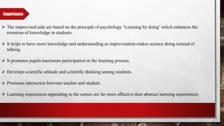 Importance
 The improvised aids are based on the principle of psychology ‘Learning by doing’ which enhances the
retention of knowledge in students.
 It helps to have more knowledge and understanding as improvisation makes science doing instead of
talking.
 It promotes pupils maximum participation in the learning process.
 Develops scientific attitude and scientific thinking among students.
 Promotes interaction between teacher and student.
 Learning experiences appending to the senses are far more effective then abstract learning experiences.
 