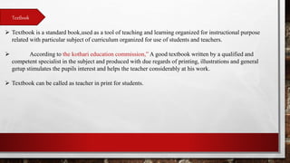 Textbook
 Textbook is a standard book,used as a tool of teaching and learning organized for instructional purpose
related with particular subject of curriculum organized for use of students and teachers.
 According to the kothari education commission,” A good textbook written by a qualified and
competent specialist in the subject and produced with due regards of printing, illustrations and general
getup stimulates the pupils interest and helps the teacher considerably at his work.
 Textbook can be called as teacher in print for students.
 