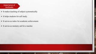 Importance of
textbooks
 It makes teaching of subject systematically
.
 It helps students for self study.
 It serves as index for academic achievement.
 It serves as memory aid for a teacher.
 