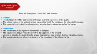 Qualities of a good
textbook
There are six suggested criteria for a good textbook:
1) Content:
 The textbook should be appropriate for the age level and experience of the pupils.
 The subject matter of the textbook should be consistent with the needs and the interest of the pupils.
 The content should reflect the unknowns and uncertainties in science as well as the known
2] Organisation:
 The content should be organised from simple to complex.
 The organisation should follow the inductive development of the content.
 Whenever possible the subject matter should be presented as a problem that has no ready solution.
 The organization should inform the students of the correlation of the different units.
 