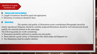 Qualities of a good
textbook cont.
3] Literary style and vocabulary:
 Length of sentences should be equal and appropriate
 Directness of sentences should be there.
4] Illustration:
The quantity and quality of illustrations needs consideration.Photographs should be
clearly reproduced .Diagrams should be carefully prepared.Illustrations should be well-selected and should
amplify the materials printed on the same page.
The following points are worth considering:
 Illustration should be sufficient in number,size and quality.
 There must be a good variety of illustrations like charts,maps and diagrams etc.
 The illustrations must be suitably labelled.
 