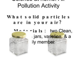 Science at home: Air Pollution Activity What solid particles are in your air?  Materials:  two Clean, empty glass jars, vaseline, & a family member 