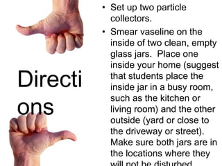 Set up two particle collectors.  Smear vaseline on the inside of two clean, empty glass jars.  Place one inside your home (suggest that students place the inside jar in a busy room, such as the kitchen or living room) and the other outside (yard or close to the driveway or street). Make sure both jars are in the locations where they will not be disturbed.  Predict what you will find if you leave the jars in place for a few days & then Compare the solid particles in each jar.  Finally, Share and report your findings with the class . Directions 