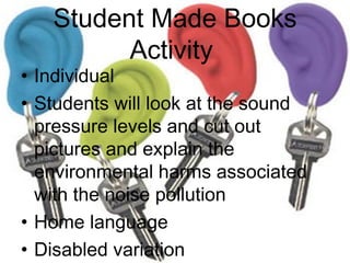Student Made Books Activity  Individual  Students will look at the sound pressure levels and cut out pictures and explain the environmental harms associated with the noise pollution Home language  Disabled variation Don’t overwhelm   