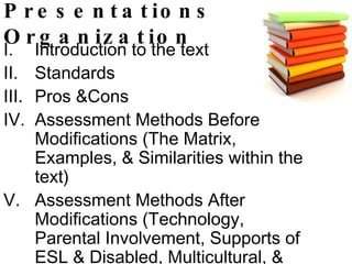 Presentations Organization Introduction to the text Standards Pros &Cons Assessment Methods Before Modifications (The Matrix, Examples, & Similarities within the text) Assessment Methods After Modifications (Technology, Parental Involvement, Supports of ESL & Disabled, Multicultural, & Hands-on) Activity  Conclusion 