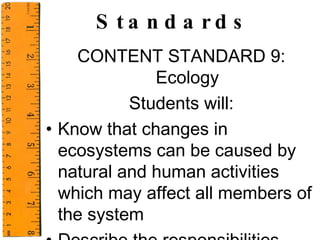 Standards CONTENT STANDARD 9: Ecology Students will: Know that changes in ecosystems can be caused by natural and human activities which may affect all members of the system Describe the responsibilities human beings have as the stewards of the environment  