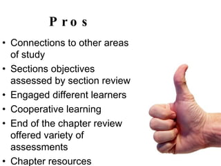 Pros Connections to other areas of study Sections objectives assessed by section review Engaged different learners Cooperative learning  End of the chapter review offered variety of assessments Chapter resources  ESL & learning disabled accommodations 