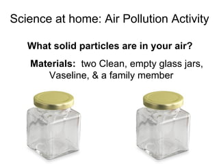 Science at home: Air Pollution Activity What solid particles are in your air?  Materials:  two Clean, empty glass jars, Vaseline, & a family member 