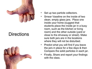 Set up two particle collectors.  Smear Vaseline on the inside of two clean, empty glass jars.  Place one inside your home (suggest that students place the inside jar in a busy room, such as the kitchen or living room) and the other outside (yard or close to the driveway or street). Make sure both jars are in the locations where they will not be disturbed.  Predict what you will find if you leave the jars in place for a few days & then Compare the solid particles in each jar.  Finally, Share and report your findings with the class. Directions 