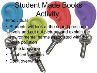 Student Made Books Activity  Individual  Students will look at the sound pressure levels and cut out pictures and explain the environmental harms associated with the noise pollution Home language  Disabled variation Don’t overwhelm  